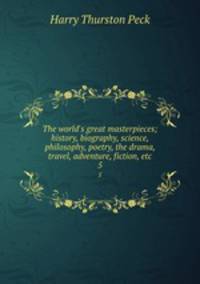 The world`s great masterpieces; history, biography, science, philosophy, poetry, the drama, travel, adventure, fiction, etc. 5