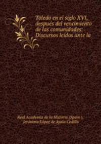 Toledo en el siglo XVI, despues del vencimiento de las comunidades: Discursos leidos ante la .