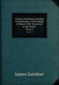 Letters and Papers, Foreign and Domestic, of the Reign of Henry VIII: Preserved in the Public .. 18, pt. 1