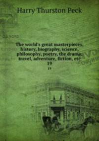 The world`s great masterpieces; history, biography, science, philosophy, poetry, the drama, travel, adventure, fiction, etc. 19
