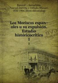 Los Moriscos espan?oles u su expulsio?n. Estudio histo?ricocri?tico