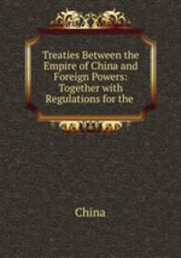 Treaties Between the Empire of China and Foreign Powers: Together with Regulations for the .