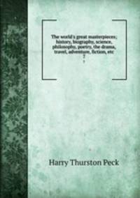 The world`s great masterpieces; history, biography, science, philosophy, poetry, the drama, travel, adventure, fiction, etc. 7