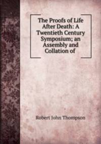 The Proofs of Life After Death: A Twentieth Century Symposium; an Assembly and Collation of .