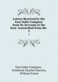 Letters Received by the East India Company from Its Servants in the East: transcribed from the .. 5