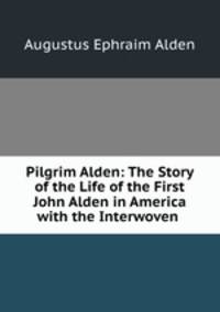 Pilgrim Alden: The Story of the Life of the First John Alden in America with the Interwoven .
