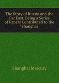 The Story of Russia and the Far East, Being a Series of Papers Contributed to the "Shanghai .