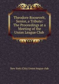 Theodore Roosevelt, Senior, a Tribute: The Proceedings at a Meeting of the Union League Club .