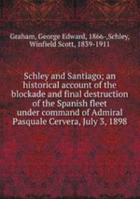 Schley and Santiago; an historical account of the blockade and final destruction of the Spanish fleet under command of Admiral Pasquale Cervera, July 3, 1898