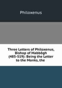 Three Letters of Philoxenus, Bishop of Mabbogh (485-519): Being the Letter to the Monks, the .