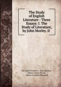 The Study of English Literature : Three Essays: I. The Study of Literature, by John Morley. II .