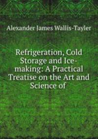 Refrigeration, Cold Storage and Ice-making: A Practical Treatise on the Art and Science of .