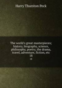 The world`s great masterpieces; history, biography, science, philosophy, poetry, the drama, travel, adventure, fiction, etc. 18