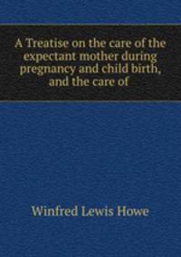 A Treatise on the care of the expectant mother during pregnancy and child birth, and the care of .
