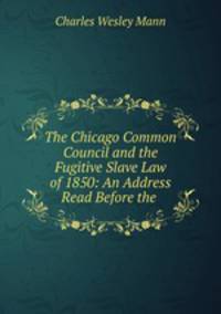 The Chicago Common Council and the Fugitive Slave Law of 1850: An Address Read Before the .