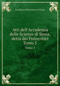 Atti dell`Accademia delle Scienze di Siena, detta dei Fisiocritici. Tomo 5
