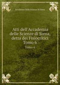 Atti dell`Accademia delle Scienze di Siena, detta dei Fisiocritici. Tomo 6
