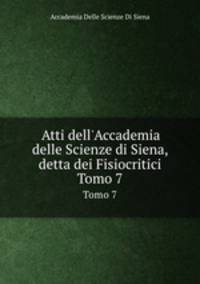 Atti dell`Accademia delle Scienze di Siena, detta dei Fisiocritici. Tomo 7