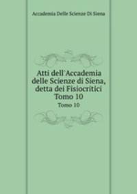 Atti dell`Accademia delle Scienze di Siena, detta dei Fisiocritici. Tomo 10