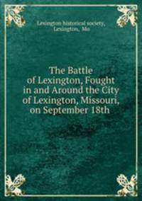 The Battle of Lexington, Fought in and Around the City of Lexington, Missouri, on September 18th .