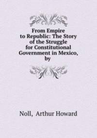 From Empire to Republic: The Story of the Struggle for Constitutional Government in Mexico, by .