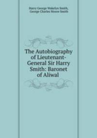 The Autobiography of Lieutenant-General Sir Harry Smith: Baronet of Aliwal .