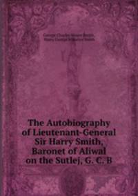 The Autobiography of Lieutenant-General Sir Harry Smith, Baronet of Aliwal on the Sutlej, G. C. B.