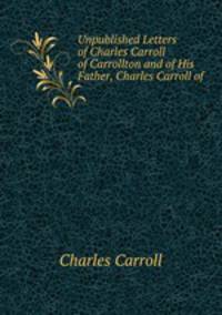 Unpublished Letters of Charles Carroll of Carrollton and of His Father, Charles Carroll of .