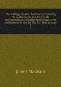 The writings of James Madison, comprising his public papers and his private correspondence, including numerous letters and documents now for the first time printed. 3