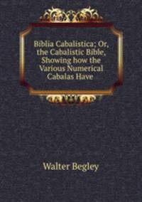 Biblia Cabalistica; Or, the Cabalistic Bible, Showing how the Various Numerical Cabalas Have .