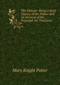 The Vatican: Being a Brief History of the Palace and an Account of the Principal Art Treasures .