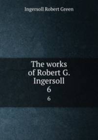 The works of Robert G. Ingersoll. 6