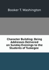 Character Building: Being Addresses Delivered on Sunday Evenings to the Students of Tuskegee .