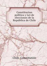 Constitucion poli?tica y Lei de elecciones de la Repu?blica de Chile