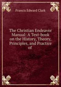 The Christian Endeavor Manual: A Text-book on the History, Theory, Principles, and Practice of .