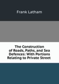 The Construction of Roads, Paths, and Sea Defences: With Portions Relating to Private Street .