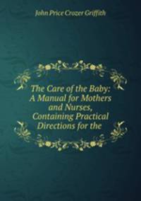 The Care of the Baby: A Manual for Mothers and Nurses, Containing Practical Directions for the .