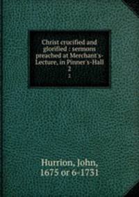 Christ crucified and glorified : sermons preached at Merchant`s-Lecture, in Pinner`s-Hall. 2