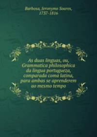 As duas linguas, ou, Grammatica philosophica da lingua portugueza, comparada coma latina, para ambas se aprenderem ao mesmo tempo
