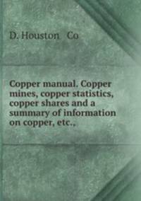 Copper manual. Copper mines, copper statistics, copper shares and a summary of information on copper, etc.,