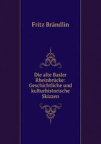 Die alte Basler Rheinbrucke: Geschichtliche und kulturhistorische Skizzen
