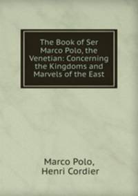 The Book of Ser Marco Polo, the Venetian: Concerning the Kingdoms and Marvels of the East