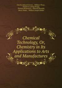 Chemical Technology, Or, Chemistry in Its Applications to Arts and Manufactures