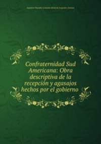 Confraternidad Sud Americana: Obra descriptiva de la recepcion y agasajos hechos por el gobierno .