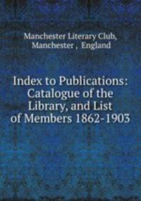 Index to Publications: Catalogue of the Library, and List of Members 1862-1903