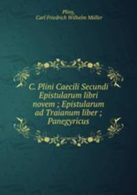 C. Plini Caecili Secundi Epistularum libri novem ; Epistularum ad Traianum liber ; Panegyricus