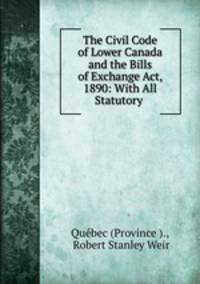 The Civil Code of Lower Canada and the Bills of Exchange Act, 1890: With All Statutory .