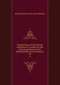 Transactions of the Society instituted at London for the Encouragement of Arts, Manufactures and Commerce . 26