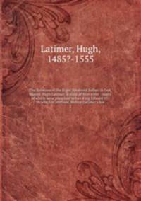 The Sermons of the Right Reverend Father in God, Master Hugh Latimer, Bishop of Worcester : many of which were preached before King Edward VI . to which is prefixed, Bishop Latimer`s life. 2