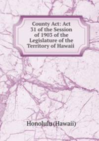 County Act: Act 31 of the Session of 1903 of the Legislature of the Territory of Hawaii .
